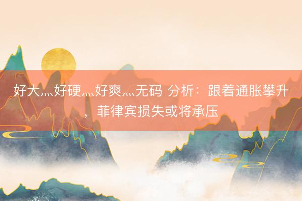 好大灬好硬灬好爽灬无码 分析：跟着通胀攀升，菲律宾损失或将承压