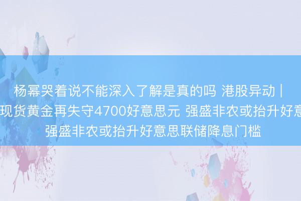 杨幂哭着说不能深入了解是真的吗 港股异动 | 黄金股今早普跌 现货黄金再失守4700好意思元 强盛非农或抬升好意思联储降息门槛