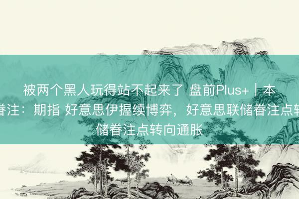 被两个黑人玩得站不起来了 盘前Plus+｜本日重心眷注：期指 好意思伊握续博弈，好意思联储眷注点转向通胀