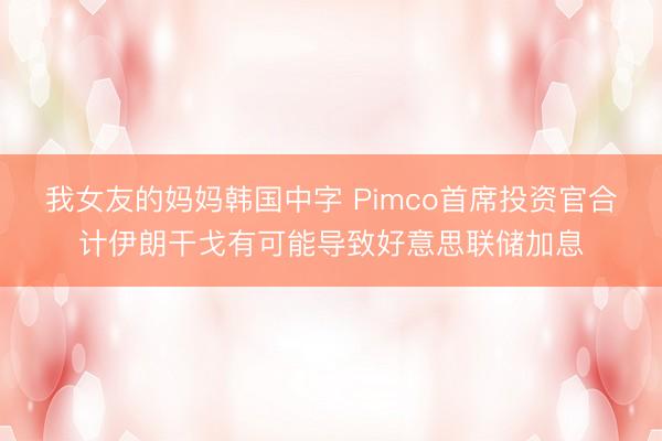 我女友的妈妈韩国中字 Pimco首席投资官合计伊朗干戈有可能导致好意思联储加息