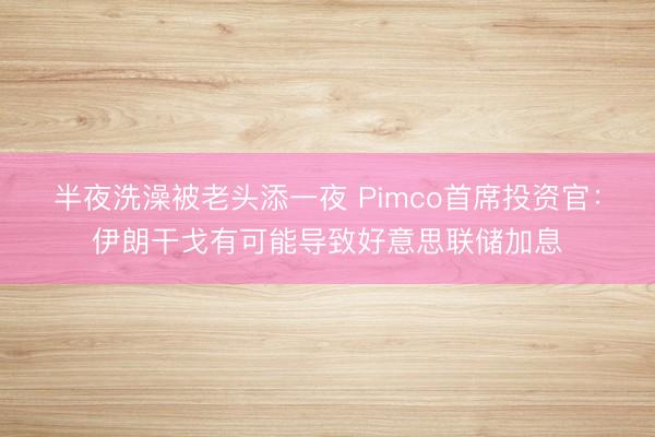 半夜洗澡被老头添一夜 Pimco首席投资官:伊朗干戈有可能导致好意思联储加息