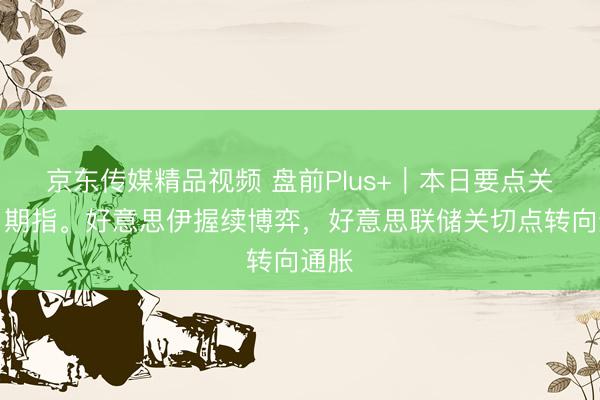 京东传媒精品视频 盘前Plus+|本日要点关切:期指。好意思伊握续博弈,好意思联储关切点转向通胀