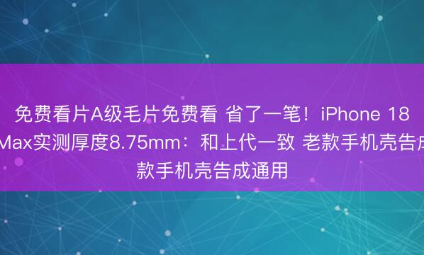 免费看片A级毛片免费看 省了一笔！iPhone 18 Pro Max实测厚度8.75mm：和上代一致 老款手机壳告成通用