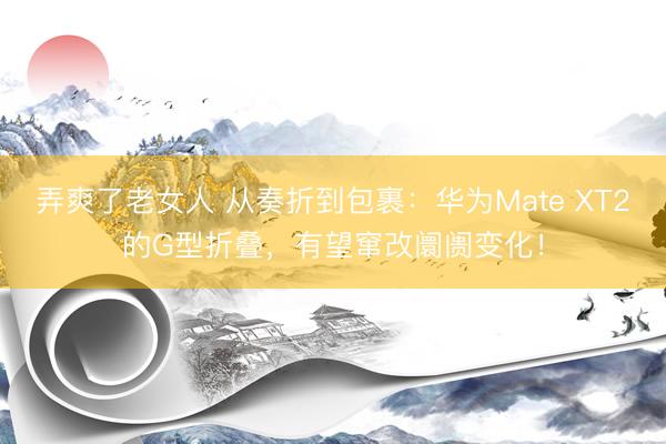 弄爽了老女人 从奏折到包裹：华为Mate XT2的G型折叠，有望窜改阛阓变化！