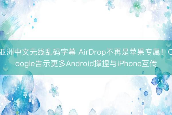 亚洲中文无线乱码字幕 AirDrop不再是苹果专属！Google告示更多Android撑捏与iPhone互传