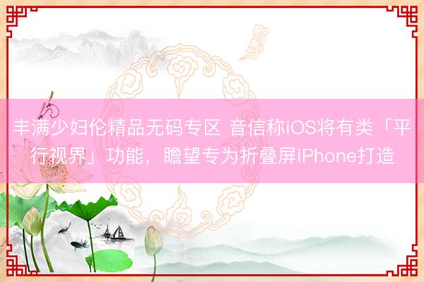 丰满少妇伦精品无码专区 音信称iOS将有类「平行视界」功能，瞻望专为折叠屏iPhone打造