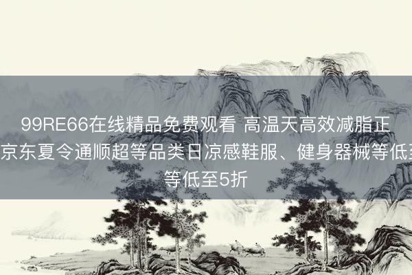 99RE66在线精品免费观看 高温天高效减脂正那时 京东夏令通顺超等品类日凉感鞋服、健身器械等低至5折