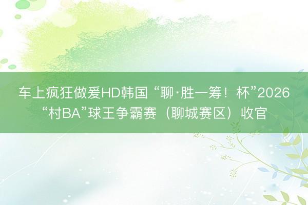 车上疯狂做爰HD韩国 “聊·胜一筹！杯”2026“村BA”球王争霸赛（聊城赛区）收官