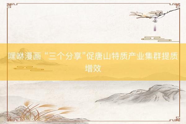 嘿咻漫画 “三个分享”促唐山特质产业集群提质增效