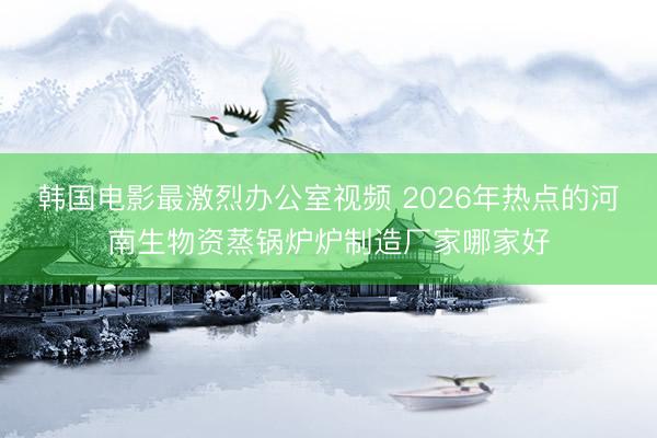 韩国电影最激烈办公室视频 2026年热点的河南生物资蒸锅炉炉制造厂家哪家好
