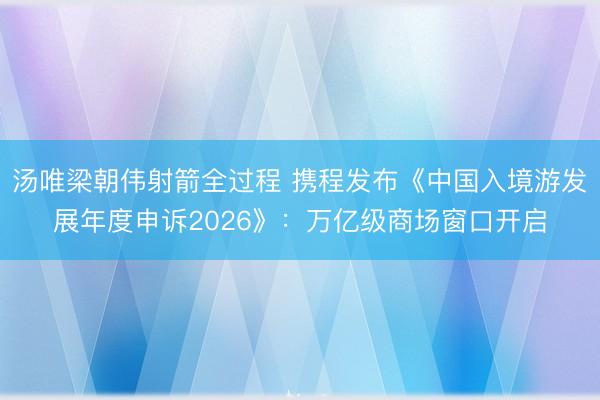 汤唯梁朝伟射箭全过程 携程发布《中国入境游发展年度申诉2026》：万亿级商场窗口开启
