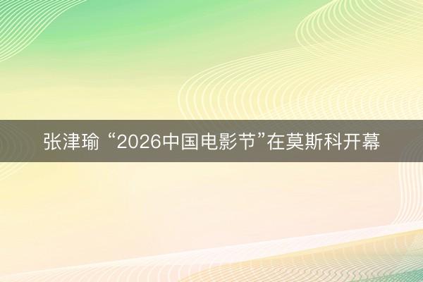 张津瑜 “2026中国电影节”在莫斯科开幕