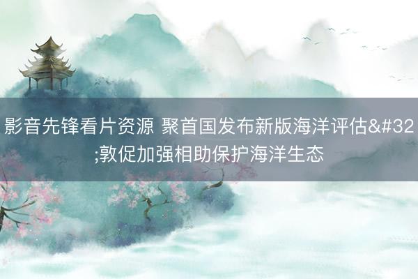 影音先锋看片资源 聚首国发布新版海洋评估 敦促加强相助保护海洋生态