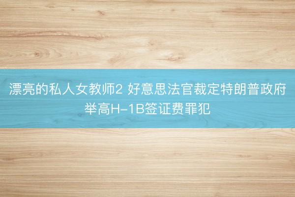 漂亮的私人女教师2 好意思法官裁定特朗普政府举高H-1B签证费罪犯