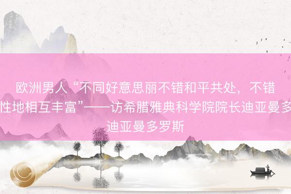 欧洲男人 “不同好意思丽不错和平共处，不错创造性地相互丰富”——访希腊雅典科学院院长迪亚曼多罗斯