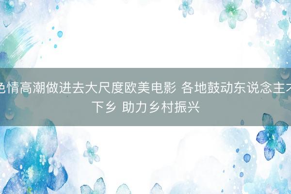 色情高潮做进去大尺度欧美电影 各地鼓动东说念主才下乡 助力乡村振兴