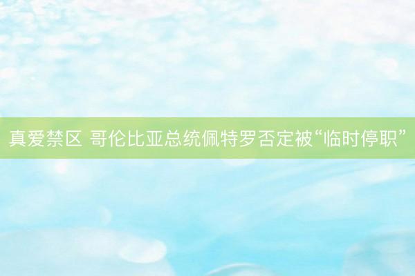 真爱禁区 哥伦比亚总统佩特罗否定被“临时停职”