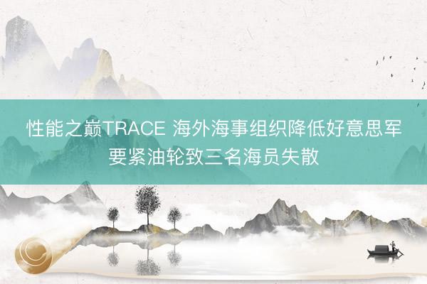 性能之巅TRACE 海外海事组织降低好意思军要紧油轮致三名海员失散