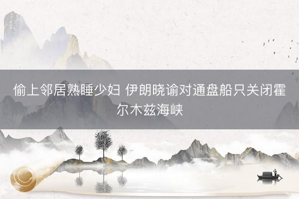 偷上邻居熟睡少妇 伊朗晓谕对通盘船只关闭霍尔木兹海峡