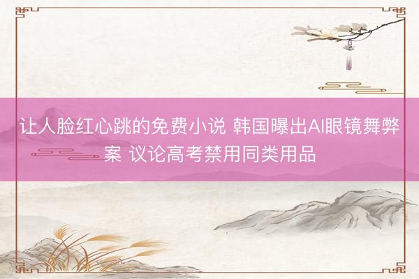 让人脸红心跳的免费小说 韩国曝出AI眼镜舞弊案 议论高考禁用同类用品