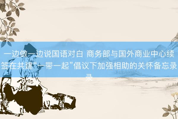 一边做一边说国语对白 商务部与国外商业中心续签在共建“一带一起”倡议下加强相助的关怀备忘录