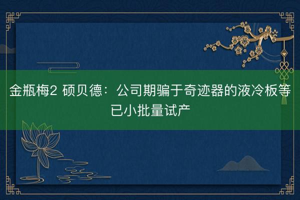 金瓶梅2 硕贝德：公司期骗于奇迹器的液冷板等已小批量试产