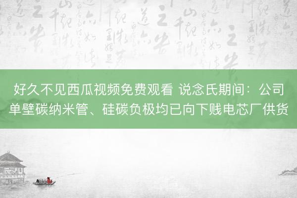 好久不见西瓜视频免费观看 说念氏期间：公司单壁碳纳米管、硅碳负极均已向下贱电芯厂供货