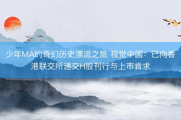 少年MA的奇幻历史漂流之旅 视觉中国：已向香港联交所递交H股刊行与上市肯求