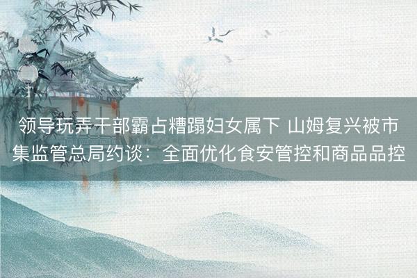 领导玩弄干部霸占糟蹋妇女属下 山姆复兴被市集监管总局约谈：全面优化食安管控和商品品控