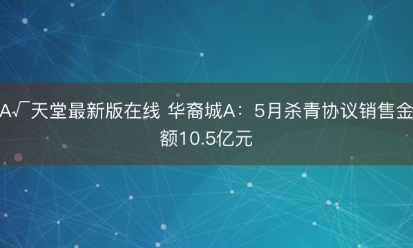 А√天堂最新版在线 华裔城A：5月杀青协议销售金额10.5亿元