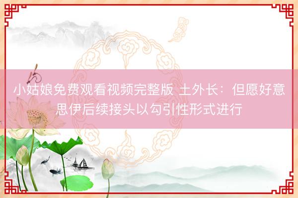 小姑娘免费观看视频完整版 土外长：但愿好意思伊后续接头以勾引性形式进行
