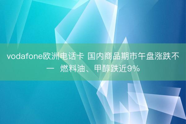 vodafone欧洲电话卡 国内商品期市午盘涨跌不一  燃料油、甲醇跌近9%