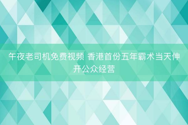 午夜老司机免费视频 香港首份五年霸术当天伸开公众经营
