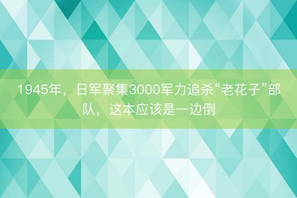 1945年，日军聚集3000军力追杀“老花子”部队，这本应该是一边倒