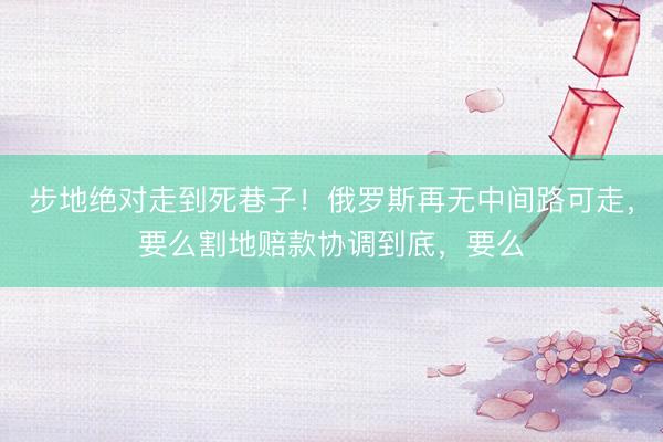 步地绝对走到死巷子！俄罗斯再无中间路可走，要么割地赔款协调到底，要么