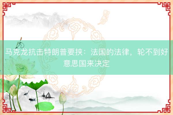 马克龙抗击特朗普要挟：法国的法律，轮不到好意思国来决定
