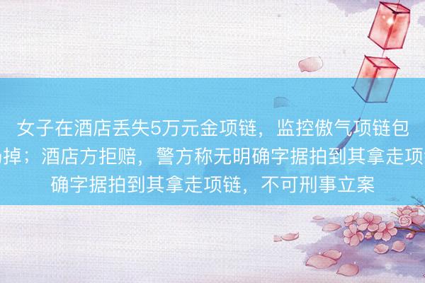 女子在酒店丢失5万元金项链，监控傲气项链包曾被保洁翻动后扔掉；酒店方拒赔，警方称无明确字据拍到其拿走项链，不可刑事立案