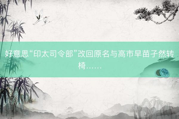 好意思“印太司令部”改回原名与高市早苗孑然转椅……