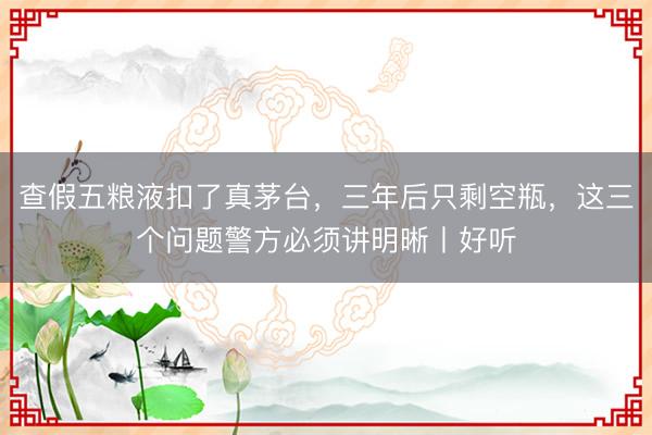 查假五粮液扣了真茅台，三年后只剩空瓶，这三个问题警方必须讲明晰丨好听