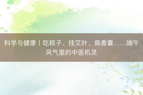 科学与健康丨吃粽子、挂艾叶、佩香囊……端午风气里的中医机灵