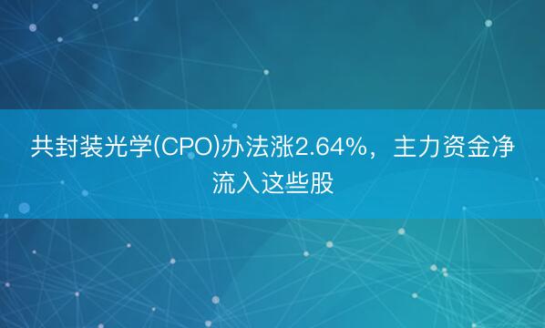 共封装光学(CPO)办法涨2.64%，主力资金净流入这些股