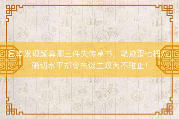 日本发现颜真卿三件失传草书，笔迹歪七扭八，确切水平却令东谈主叹为不雅止！